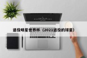 退役明星世界杯（2021退役的球星）